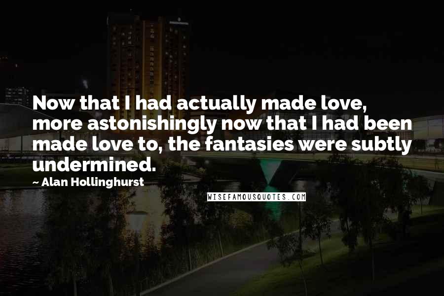 Alan Hollinghurst Quotes: Now that I had actually made love, more astonishingly now that I had been made love to, the fantasies were subtly undermined.
