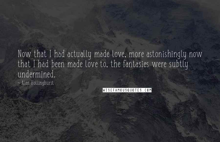 Alan Hollinghurst Quotes: Now that I had actually made love, more astonishingly now that I had been made love to, the fantasies were subtly undermined.