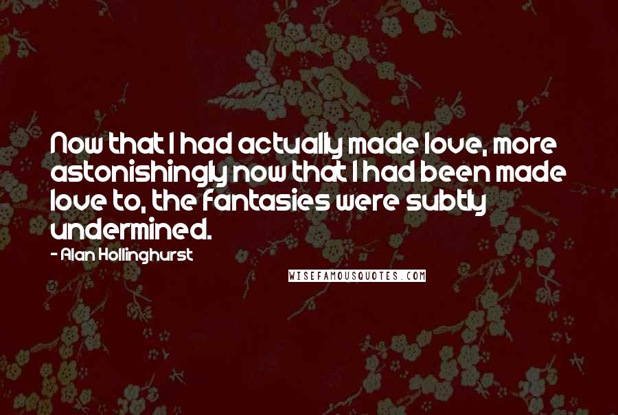 Alan Hollinghurst Quotes: Now that I had actually made love, more astonishingly now that I had been made love to, the fantasies were subtly undermined.