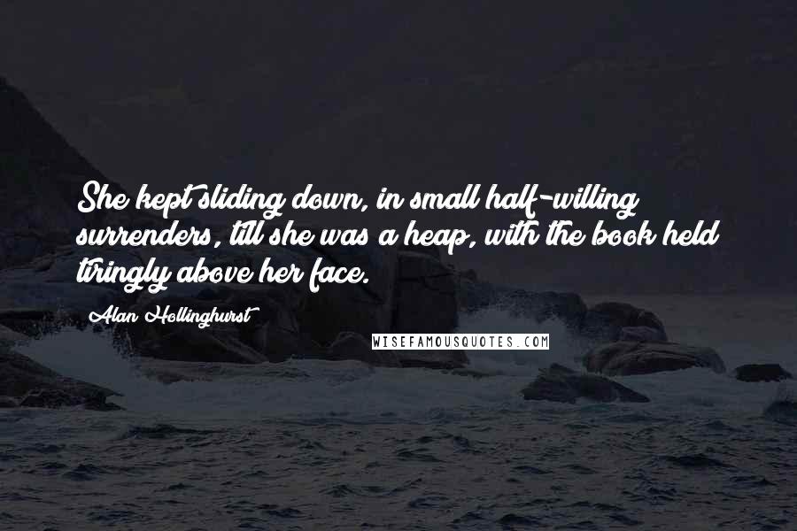 Alan Hollinghurst Quotes: She kept sliding down, in small half-willing surrenders, till she was a heap, with the book held tiringly above her face.