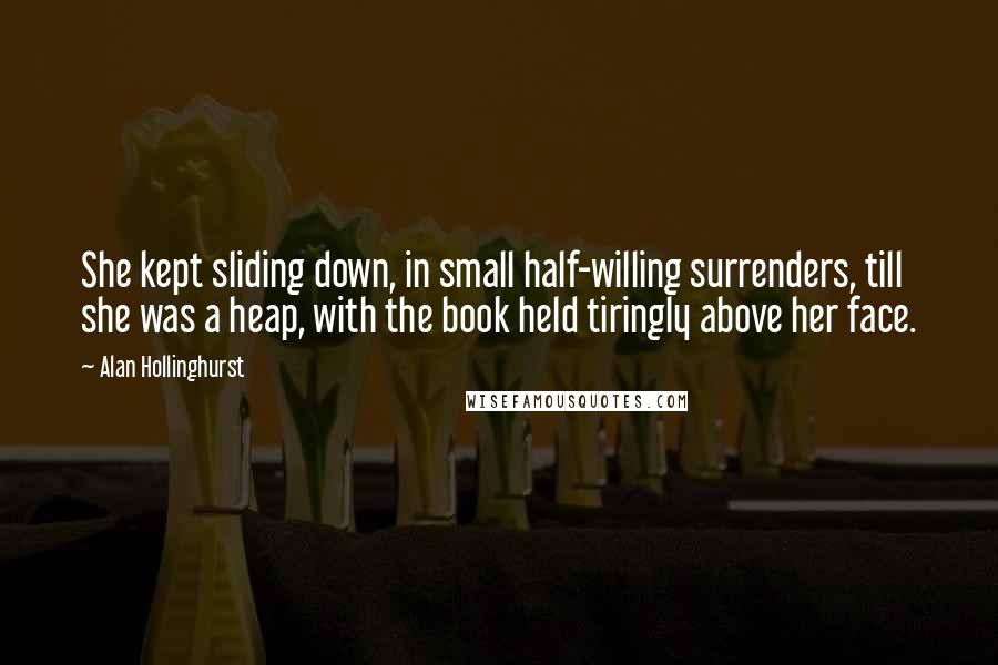 Alan Hollinghurst Quotes: She kept sliding down, in small half-willing surrenders, till she was a heap, with the book held tiringly above her face.