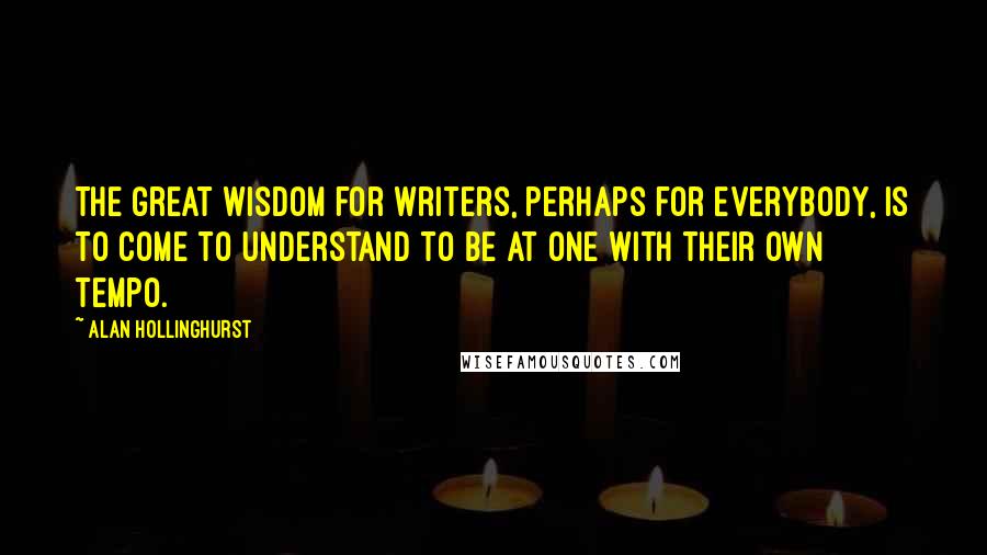 Alan Hollinghurst Quotes: The great wisdom for writers, perhaps for everybody, is to come to understand to be at one with their own tempo.