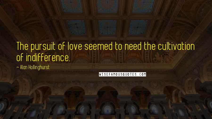 Alan Hollinghurst Quotes: The pursuit of love seemed to need the cultivation of indifference.