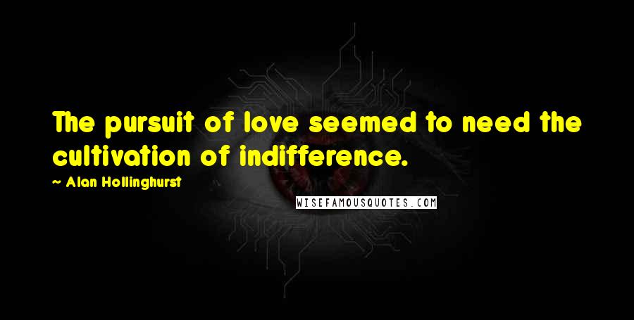 Alan Hollinghurst Quotes: The pursuit of love seemed to need the cultivation of indifference.