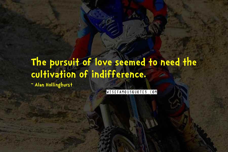 Alan Hollinghurst Quotes: The pursuit of love seemed to need the cultivation of indifference.