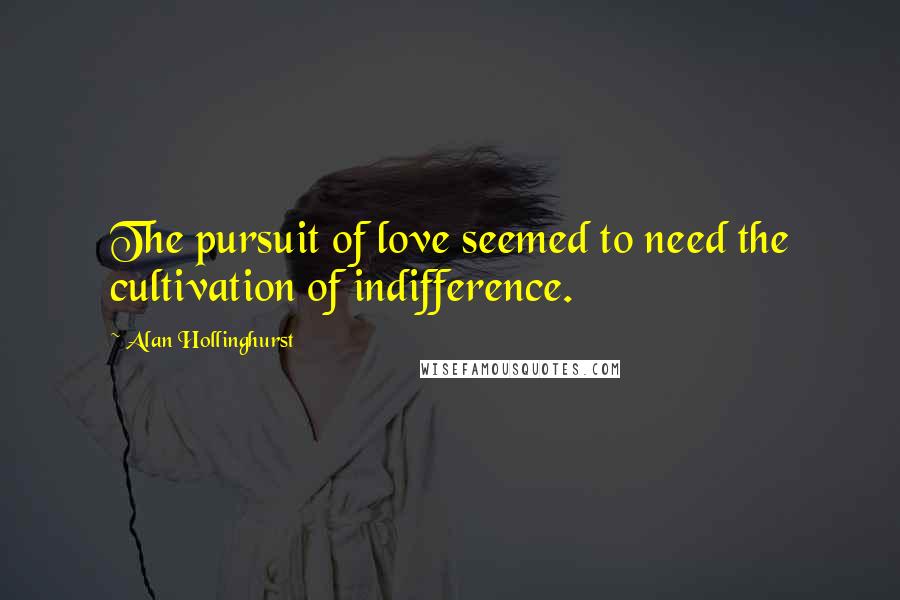 Alan Hollinghurst Quotes: The pursuit of love seemed to need the cultivation of indifference.