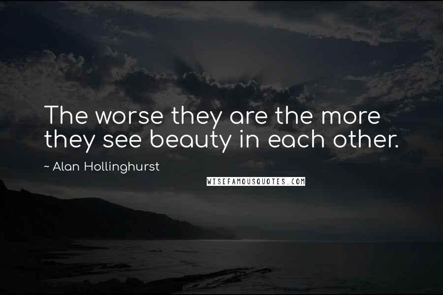 Alan Hollinghurst Quotes: The worse they are the more they see beauty in each other.
