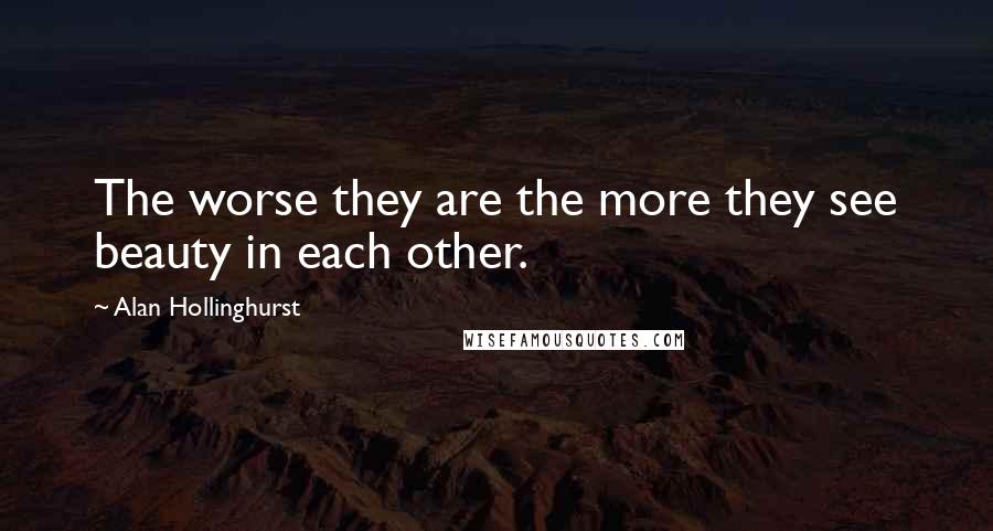 Alan Hollinghurst Quotes: The worse they are the more they see beauty in each other.