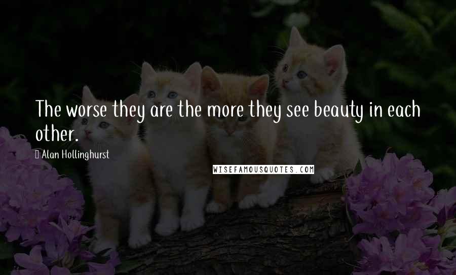 Alan Hollinghurst Quotes: The worse they are the more they see beauty in each other.