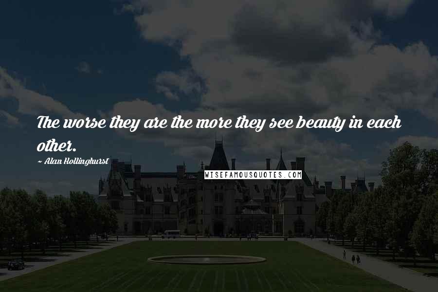 Alan Hollinghurst Quotes: The worse they are the more they see beauty in each other.