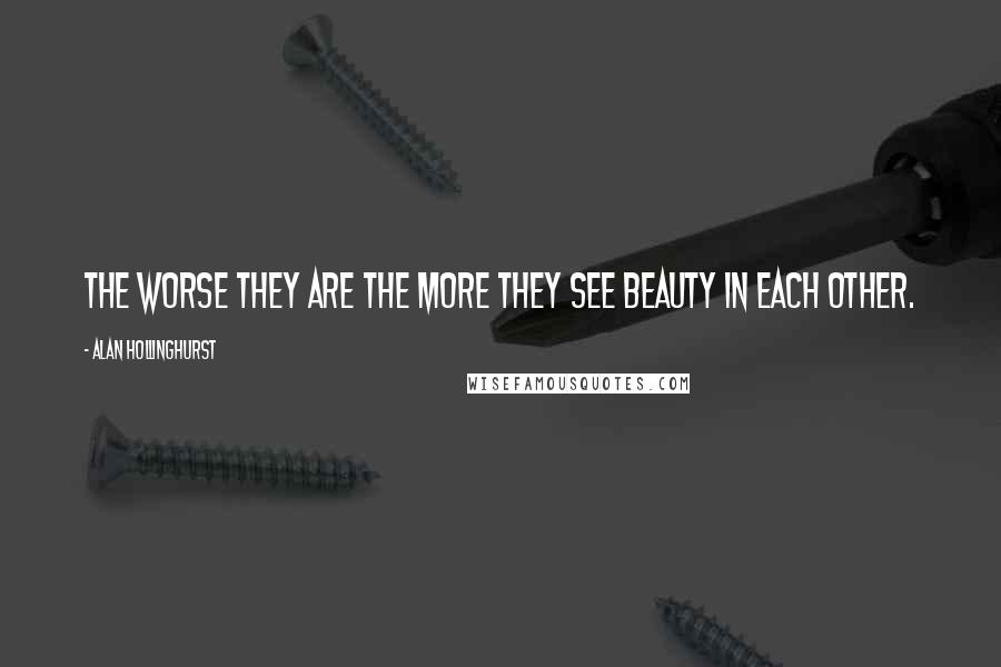 Alan Hollinghurst Quotes: The worse they are the more they see beauty in each other.