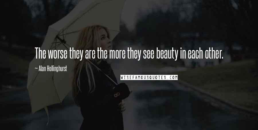 Alan Hollinghurst Quotes: The worse they are the more they see beauty in each other.