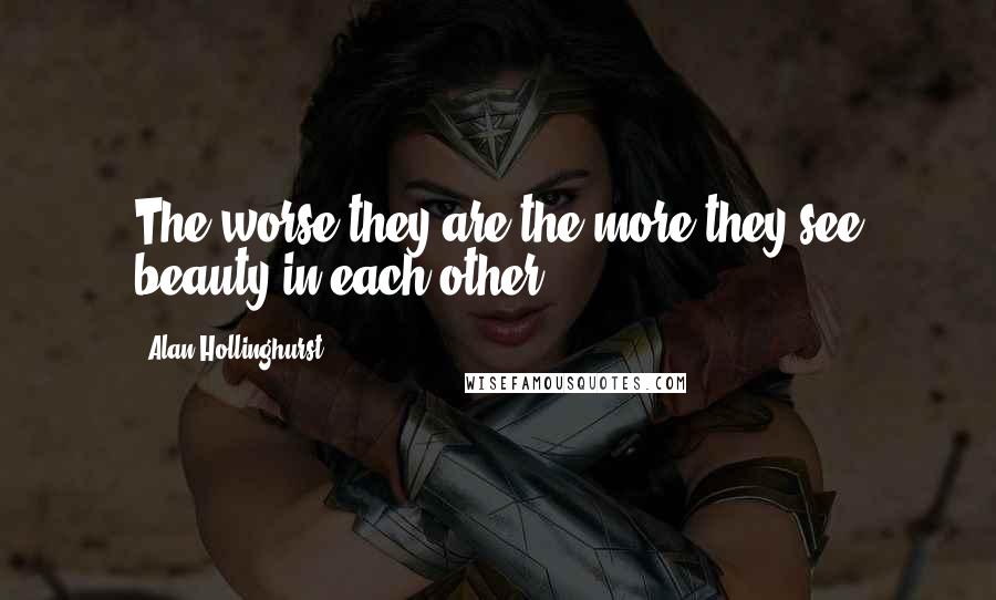 Alan Hollinghurst Quotes: The worse they are the more they see beauty in each other.