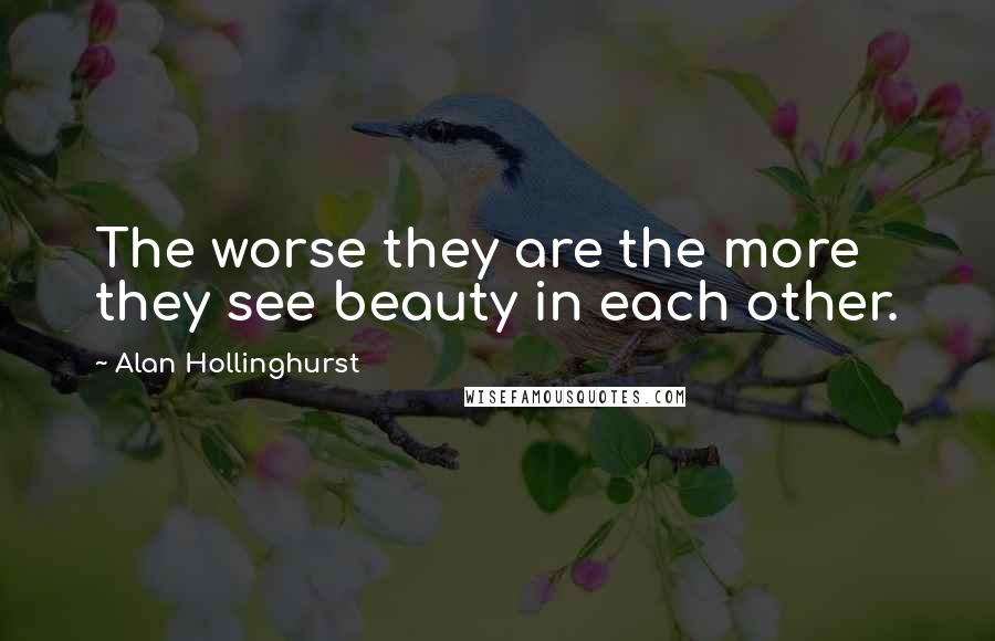 Alan Hollinghurst Quotes: The worse they are the more they see beauty in each other.