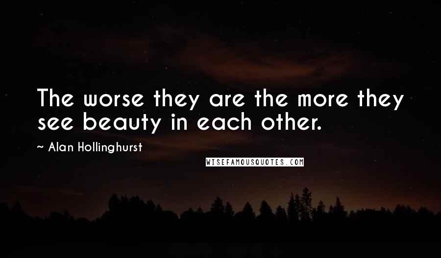 Alan Hollinghurst Quotes: The worse they are the more they see beauty in each other.