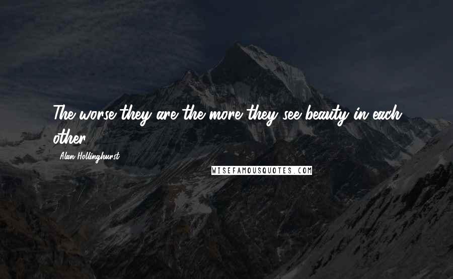 Alan Hollinghurst Quotes: The worse they are the more they see beauty in each other.