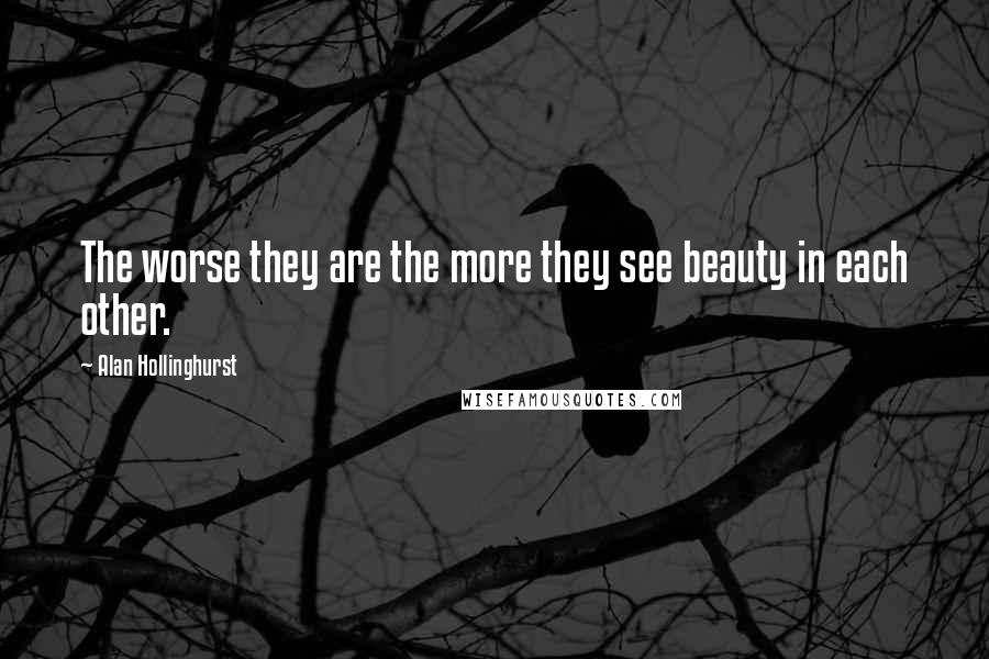 Alan Hollinghurst Quotes: The worse they are the more they see beauty in each other.