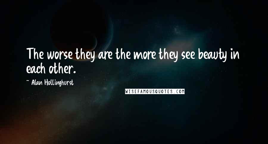 Alan Hollinghurst Quotes: The worse they are the more they see beauty in each other.