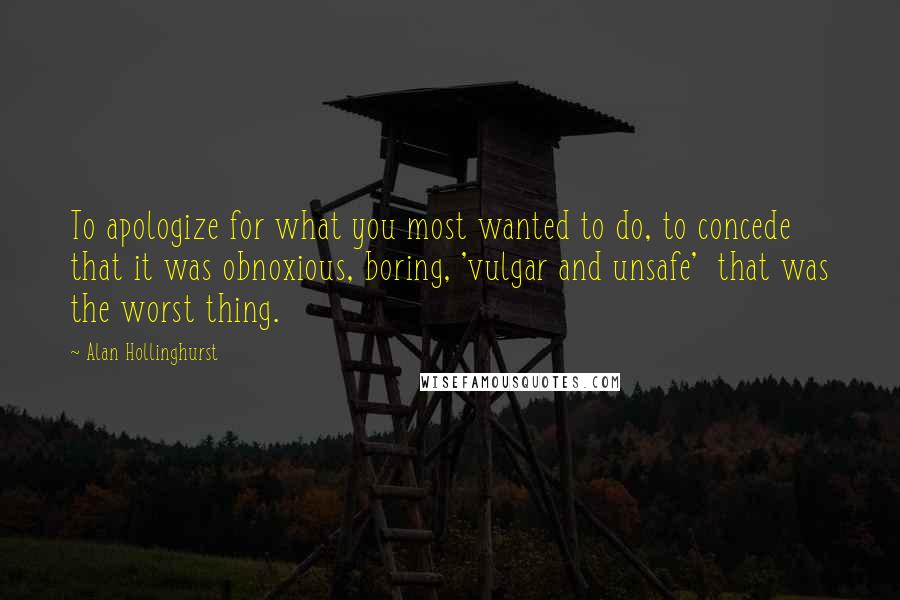 Alan Hollinghurst Quotes: To apologize for what you most wanted to do, to concede that it was obnoxious, boring, 'vulgar and unsafe' that was the worst thing.