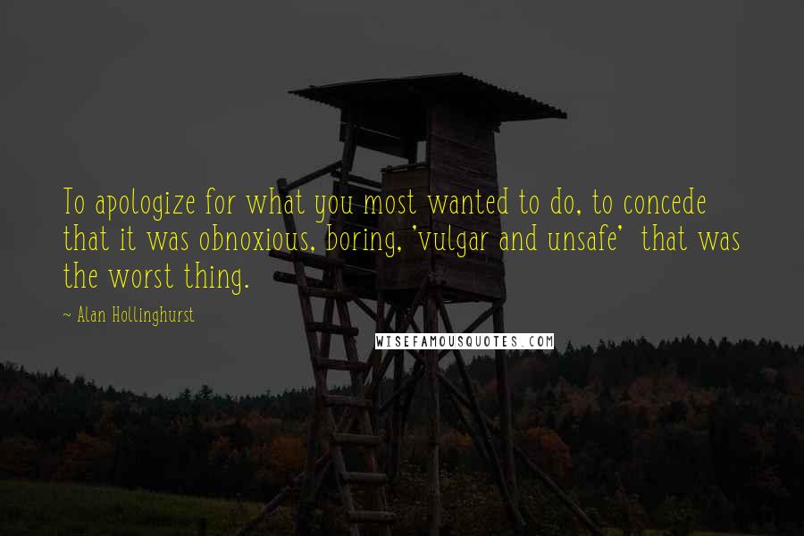 Alan Hollinghurst Quotes: To apologize for what you most wanted to do, to concede that it was obnoxious, boring, 'vulgar and unsafe'  that was the worst thing.