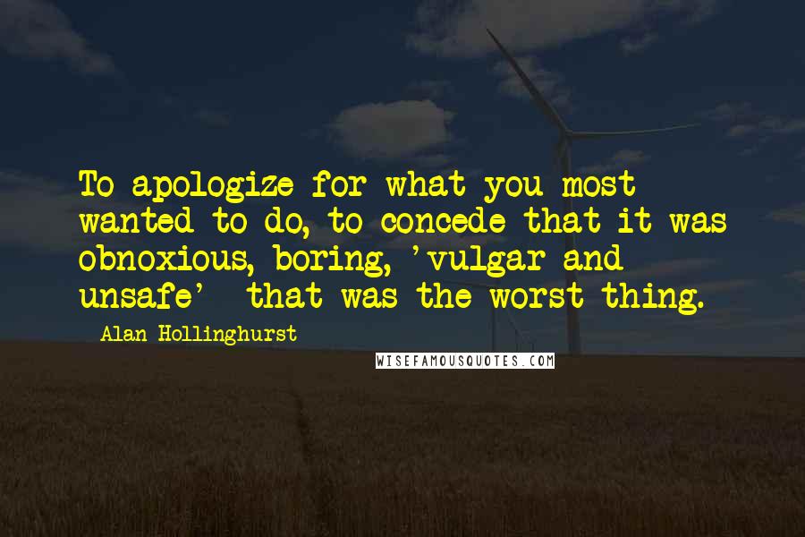 Alan Hollinghurst Quotes: To apologize for what you most wanted to do, to concede that it was obnoxious, boring, 'vulgar and unsafe'  that was the worst thing.