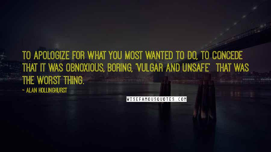 Alan Hollinghurst Quotes: To apologize for what you most wanted to do, to concede that it was obnoxious, boring, 'vulgar and unsafe'  that was the worst thing.