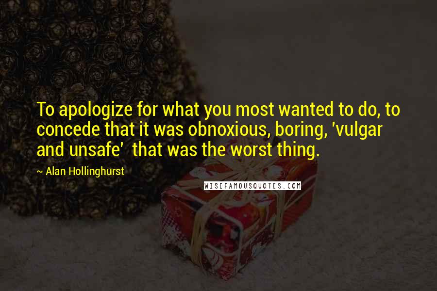 Alan Hollinghurst Quotes: To apologize for what you most wanted to do, to concede that it was obnoxious, boring, 'vulgar and unsafe'  that was the worst thing.