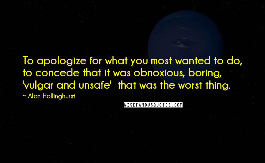 Alan Hollinghurst Quotes: To apologize for what you most wanted to do, to concede that it was obnoxious, boring, 'vulgar and unsafe'  that was the worst thing.