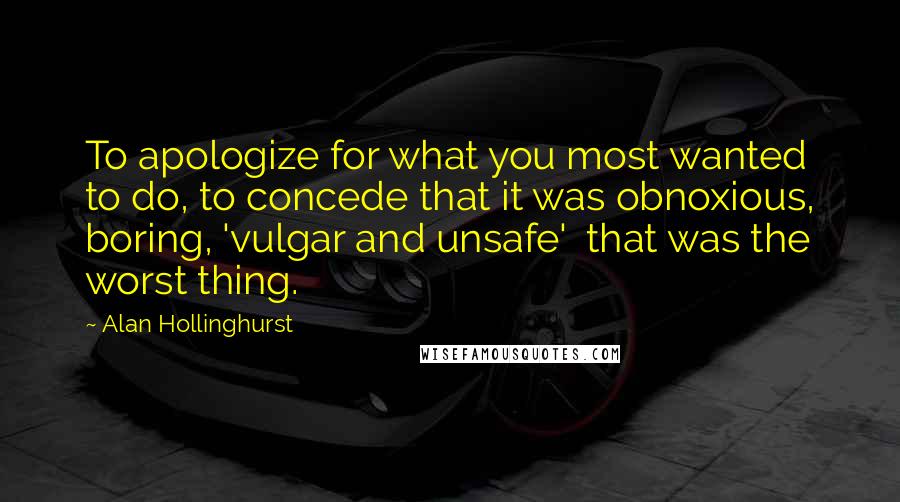 Alan Hollinghurst Quotes: To apologize for what you most wanted to do, to concede that it was obnoxious, boring, 'vulgar and unsafe'  that was the worst thing.