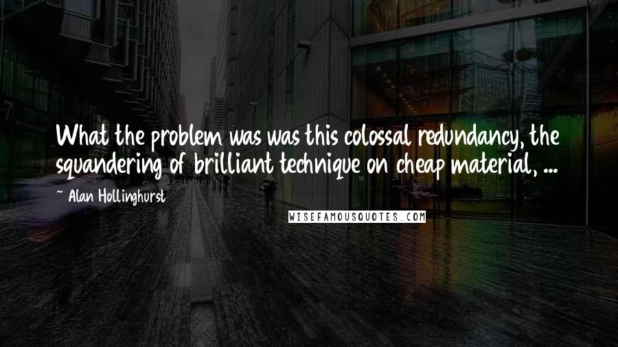 Alan Hollinghurst Quotes: What the problem was was this colossal redundancy, the squandering of brilliant technique on cheap material, ...