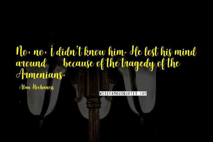 Alan Hovhaness Quotes: No, no, I didn't know him. He lost his mind around 1917 because of the tragedy of the Armenians.