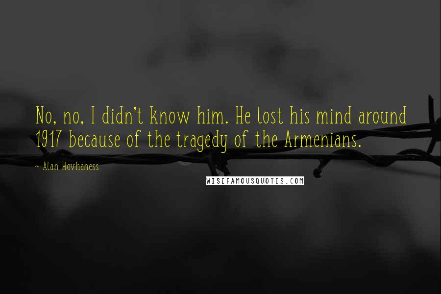 Alan Hovhaness Quotes: No, no, I didn't know him. He lost his mind around 1917 because of the tragedy of the Armenians.