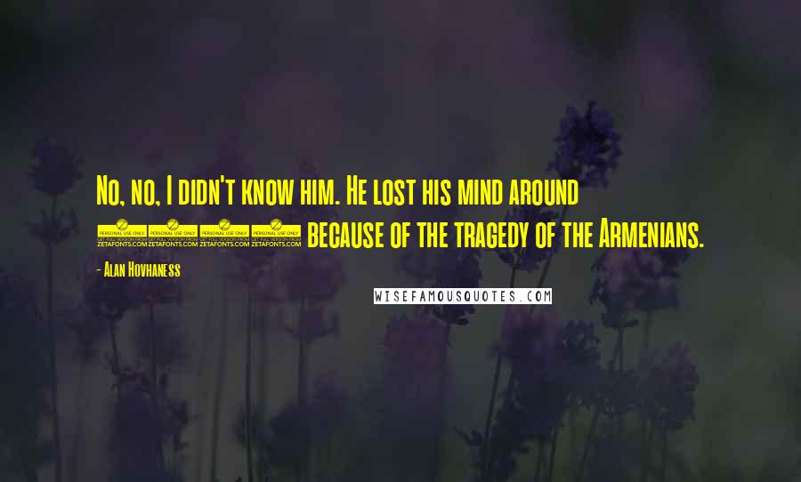 Alan Hovhaness Quotes: No, no, I didn't know him. He lost his mind around 1917 because of the tragedy of the Armenians.