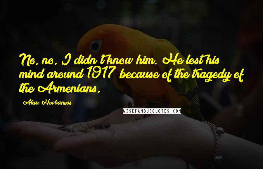 Alan Hovhaness Quotes: No, no, I didn't know him. He lost his mind around 1917 because of the tragedy of the Armenians.