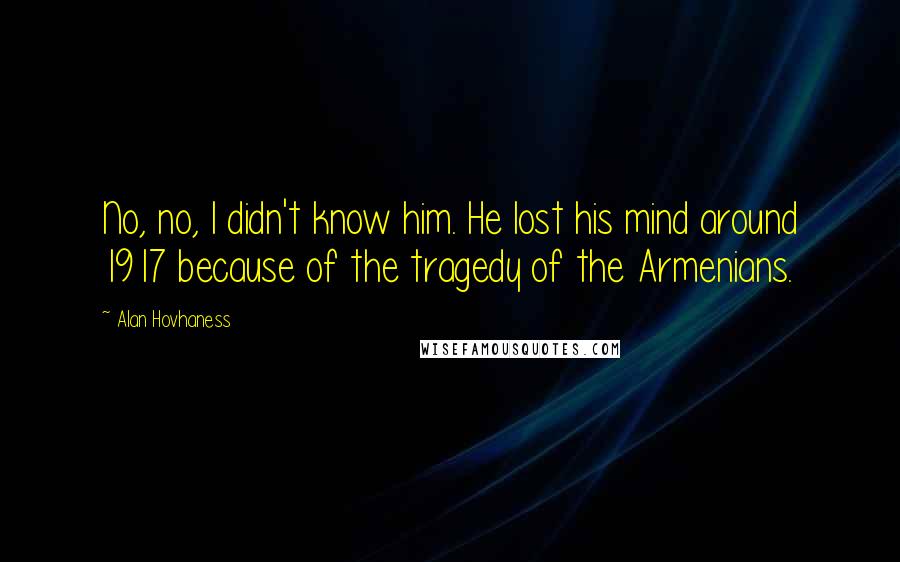 Alan Hovhaness Quotes: No, no, I didn't know him. He lost his mind around 1917 because of the tragedy of the Armenians.