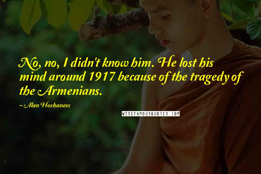 Alan Hovhaness Quotes: No, no, I didn't know him. He lost his mind around 1917 because of the tragedy of the Armenians.