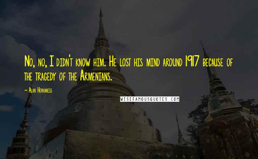 Alan Hovhaness Quotes: No, no, I didn't know him. He lost his mind around 1917 because of the tragedy of the Armenians.