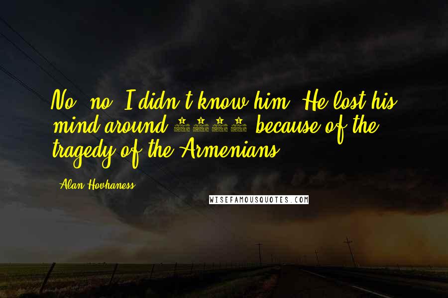 Alan Hovhaness Quotes: No, no, I didn't know him. He lost his mind around 1917 because of the tragedy of the Armenians.