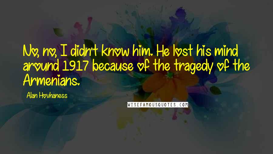 Alan Hovhaness Quotes: No, no, I didn't know him. He lost his mind around 1917 because of the tragedy of the Armenians.