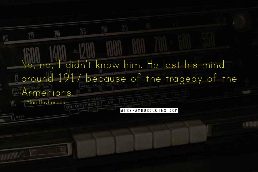 Alan Hovhaness Quotes: No, no, I didn't know him. He lost his mind around 1917 because of the tragedy of the Armenians.