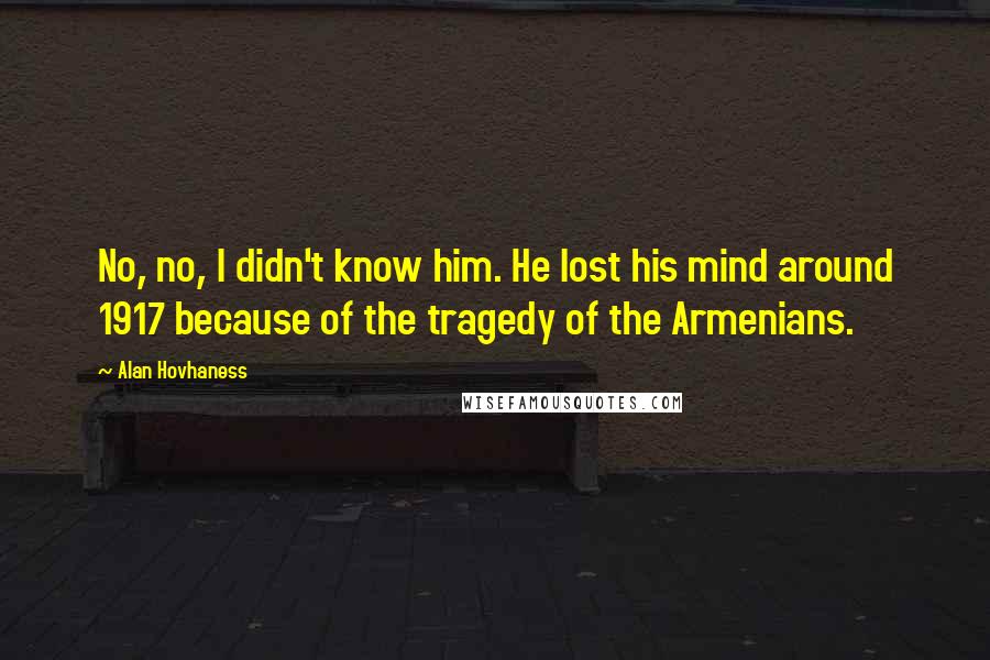 Alan Hovhaness Quotes: No, no, I didn't know him. He lost his mind around 1917 because of the tragedy of the Armenians.