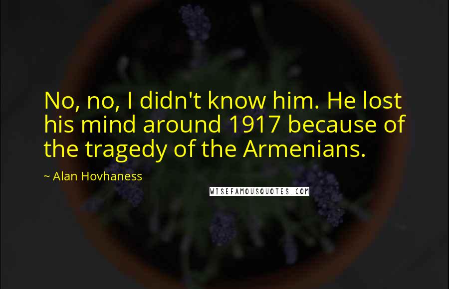 Alan Hovhaness Quotes: No, no, I didn't know him. He lost his mind around 1917 because of the tragedy of the Armenians.
