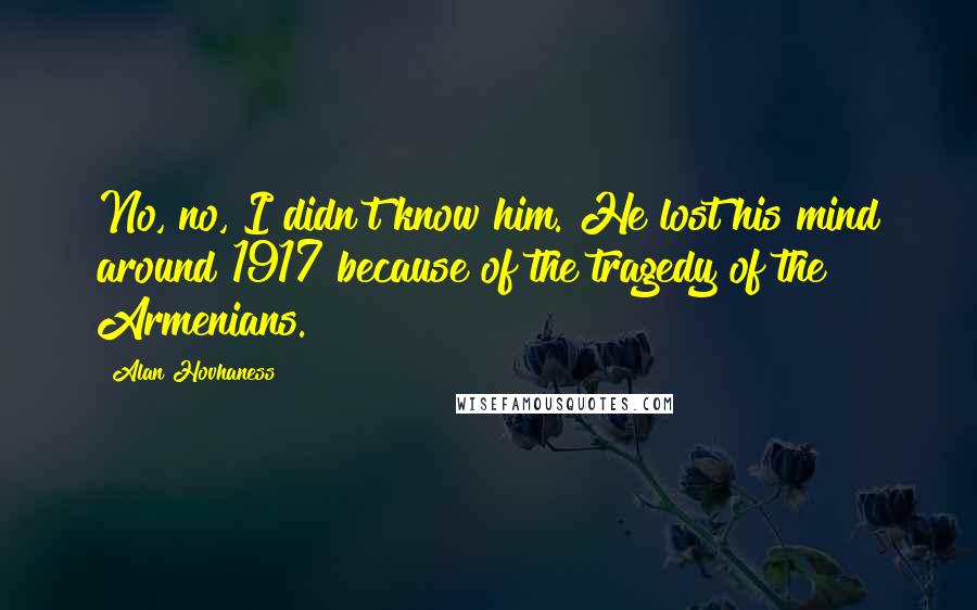 Alan Hovhaness Quotes: No, no, I didn't know him. He lost his mind around 1917 because of the tragedy of the Armenians.