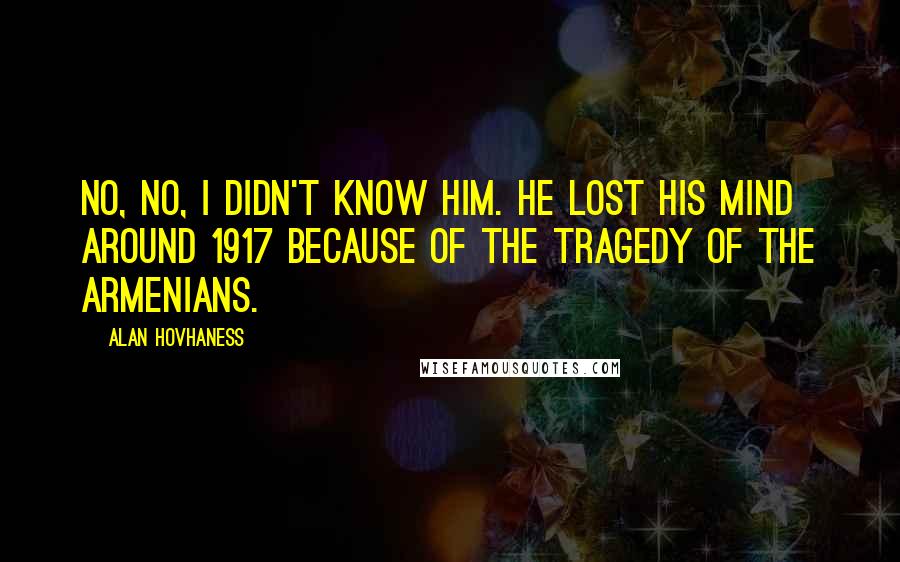 Alan Hovhaness Quotes: No, no, I didn't know him. He lost his mind around 1917 because of the tragedy of the Armenians.