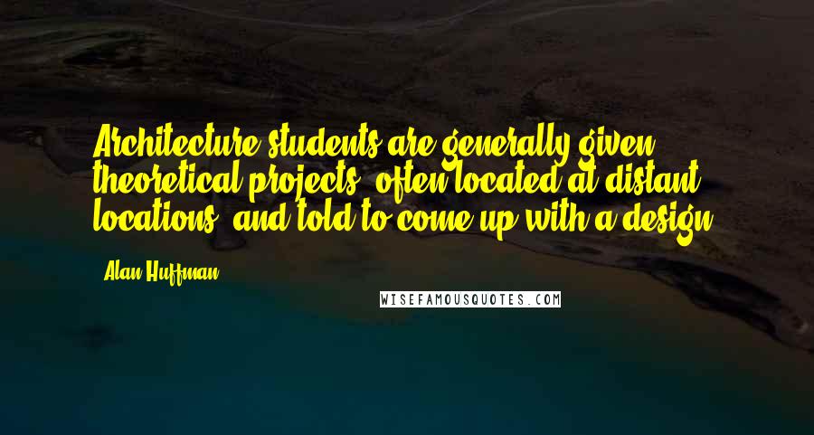 Alan Huffman Quotes: Architecture students are generally given theoretical projects, often located at distant locations, and told to come up with a design.