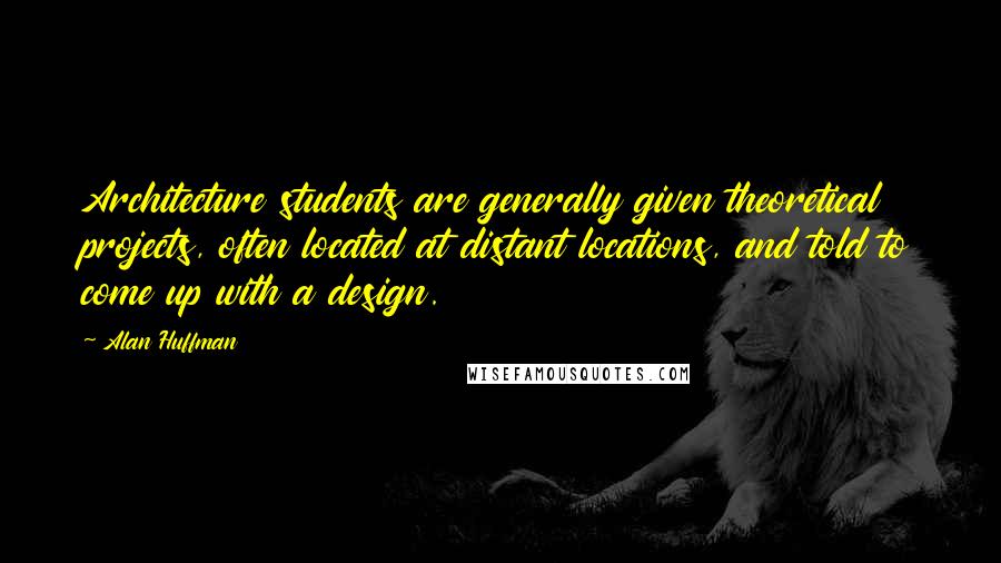 Alan Huffman Quotes: Architecture students are generally given theoretical projects, often located at distant locations, and told to come up with a design.