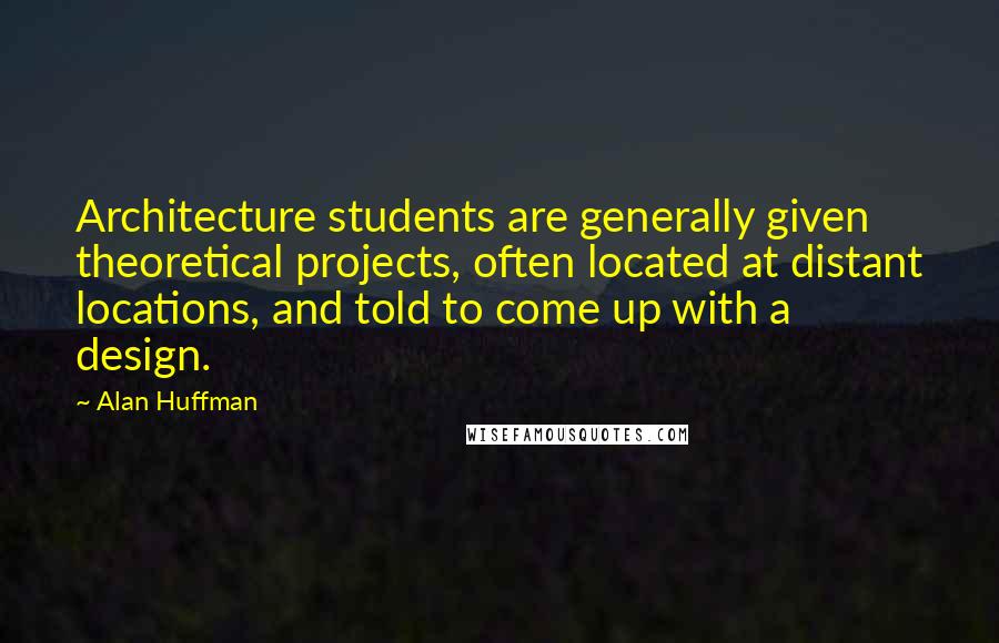 Alan Huffman Quotes: Architecture students are generally given theoretical projects, often located at distant locations, and told to come up with a design.