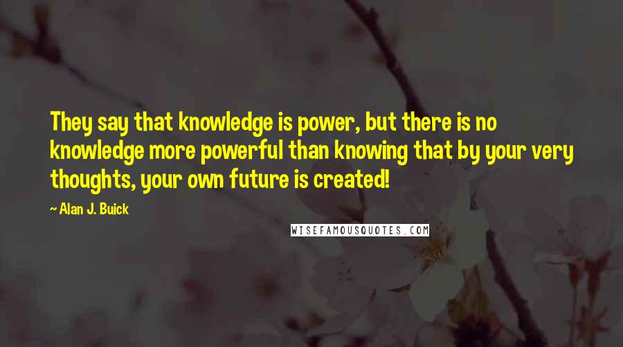 Alan J. Buick Quotes: They say that knowledge is power, but there is no knowledge more powerful than knowing that by your very thoughts, your own future is created!