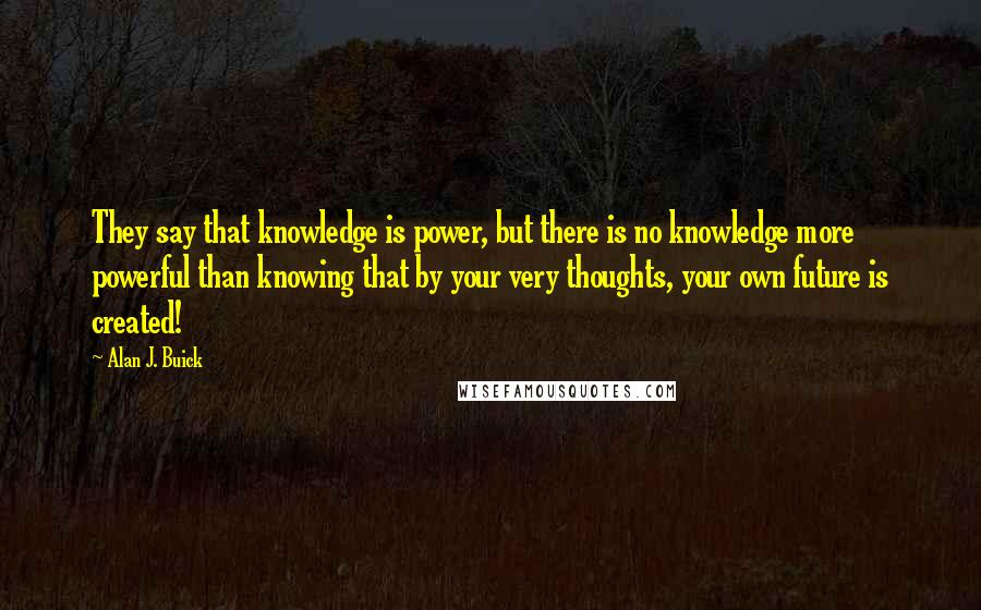 Alan J. Buick Quotes: They say that knowledge is power, but there is no knowledge more powerful than knowing that by your very thoughts, your own future is created!