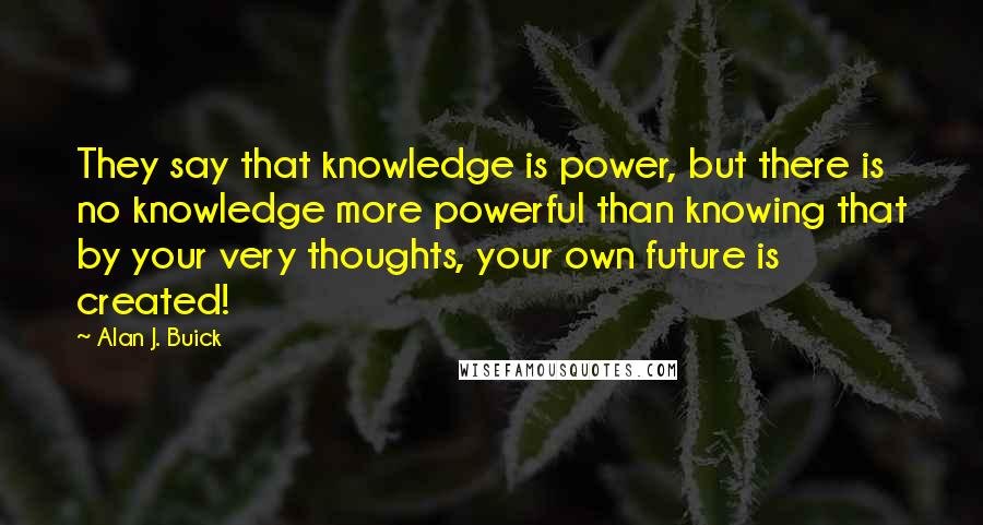 Alan J. Buick Quotes: They say that knowledge is power, but there is no knowledge more powerful than knowing that by your very thoughts, your own future is created!